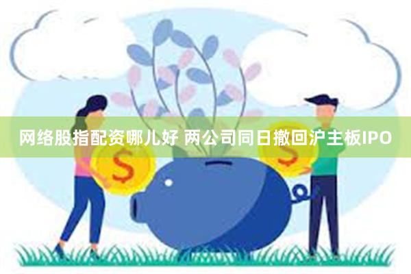 网络股指配资哪儿好 两公司同日撤回沪主板IPO