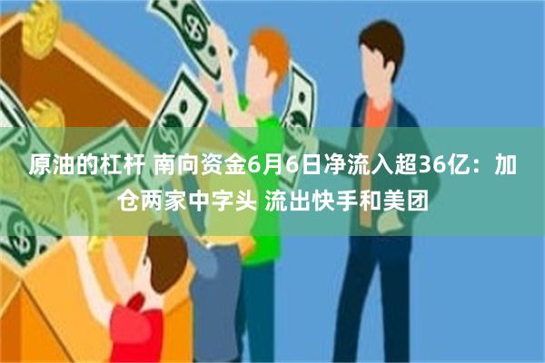 原油的杠杆 南向资金6月6日净流入超36亿：加仓两家中字头 流出快手和美团