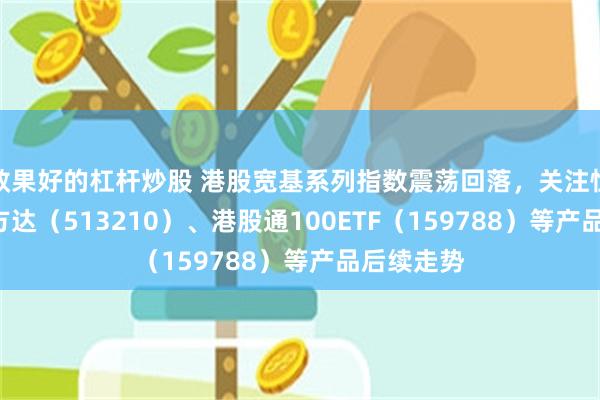 效果好的杠杆炒股 港股宽基系列指数震荡回落，关注恒生ETF易方达（513210）、港股通100ETF（159788）等产品后续走势