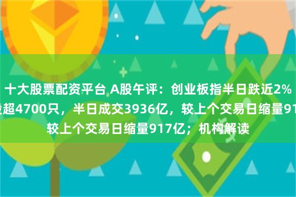 十大股票配资平台 A股午评：创业板指半日跌近2%，两市下跌个股超4700只，半日成交3936亿，较上个交易日缩量917亿；机构解读