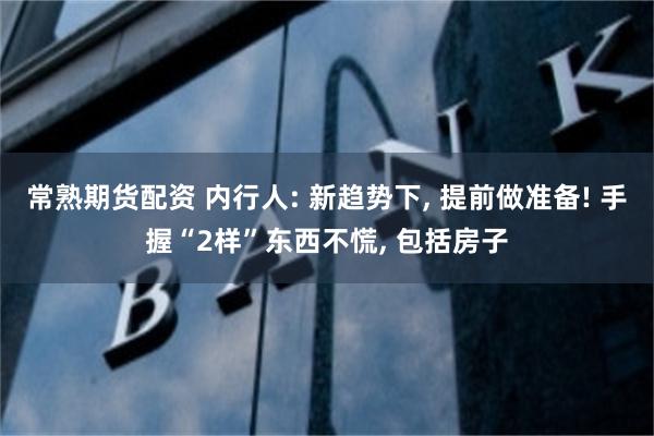 常熟期货配资 内行人: 新趋势下, 提前做准备! 手握“2样”东西不慌, 包括房子