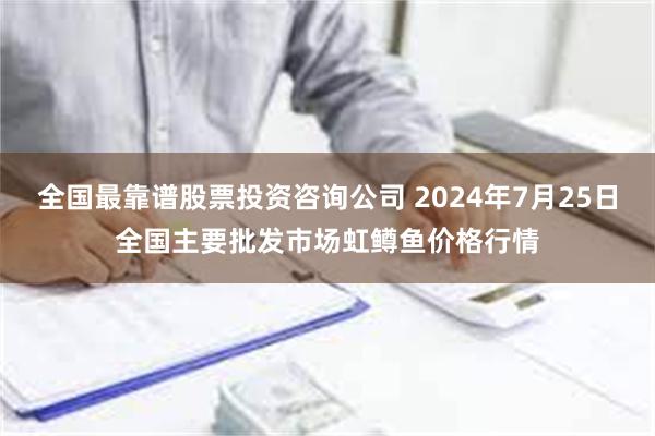 全国最靠谱股票投资咨询公司 2024年7月25日全国主要批发市场虹鳟鱼价格行情