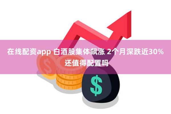 在线配资app 白酒股集体飙涨 2个月深跌近30% 还值得配置吗